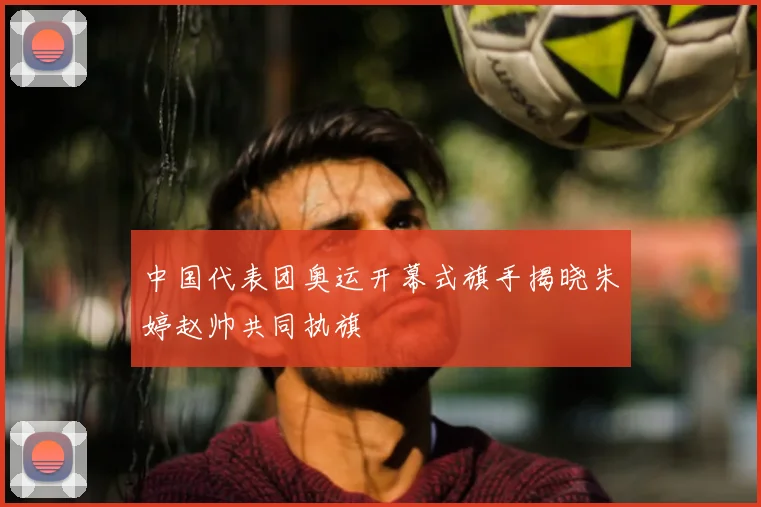 中国代表团奥运开幕式旗手揭晓朱婷赵帅共同执旗