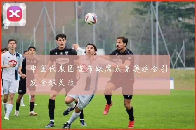 中国代表团宣布缺席东京奥运会引发全球关注