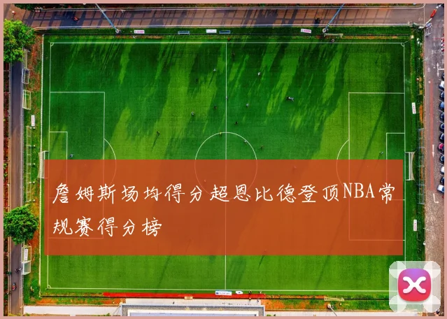詹姆斯场均得分超恩比德登顶NBA常规赛得分榜