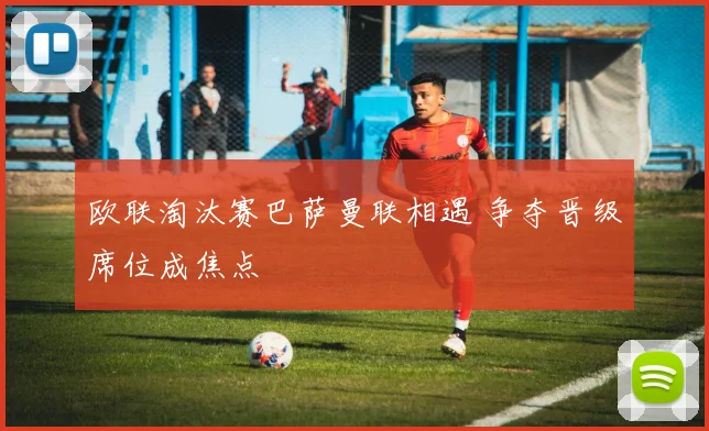 欧联淘汰赛巴萨曼联相遇 争夺晋级席位成焦点