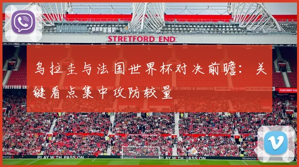 乌拉圭与法国世界杯对决前瞻:关键看点集中攻防较量