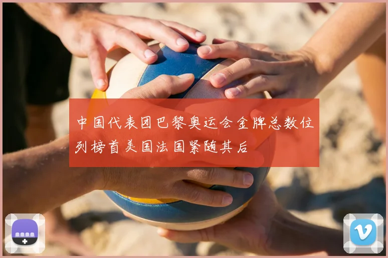 中国代表团巴黎奥运会金牌总数位列榜首美国法国紧随其后