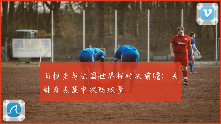 乌拉圭与法国世界杯对决前瞻:关键看点集中攻防较量